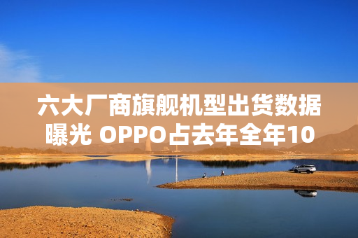 六大厂商旗舰机型出货数据曝光 OPPO占去年全年106%