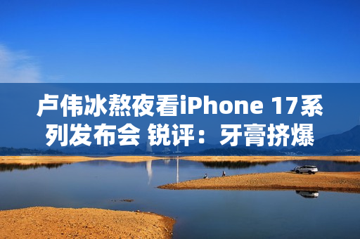 卢伟冰熬夜看iPhone 17系列发布会 锐评：牙膏挤爆了