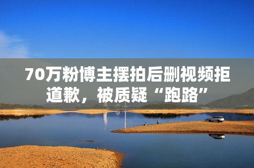 70万粉博主摆拍后删视频拒道歉，被质疑“跑路”