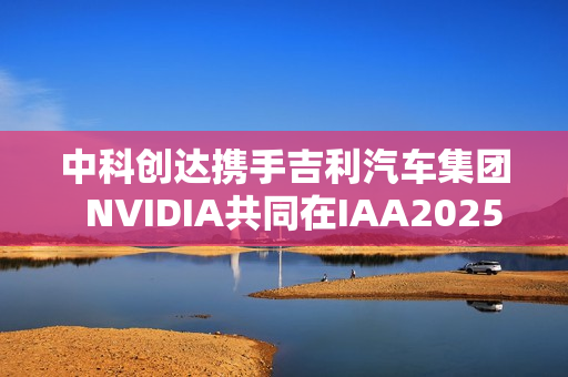 中科创达携手吉利汽车集团  NVIDIA共同在IAA2025亮相AIBOX  为规模化AI上车提供强大助力