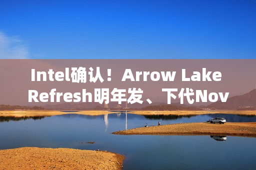 Intel确认！Arrow Lake Refresh明年发、下代Nova Lake在年底