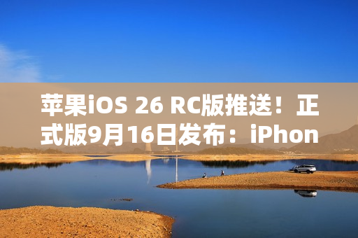 苹果iOS 26 RC版推送！正式版9月16日发布：iPhone 11及后续机型都能升