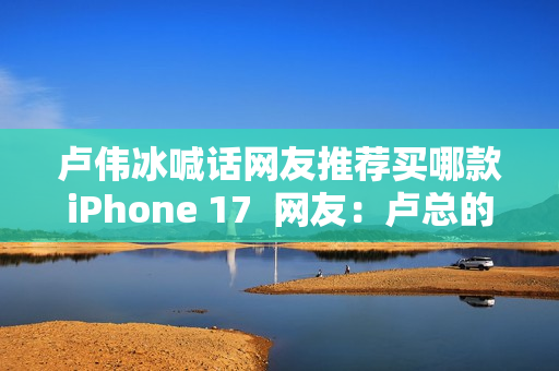 卢伟冰喊话网友推荐买哪款iPhone 17  网友：卢总的实力 可以全系拿下 逐一对标