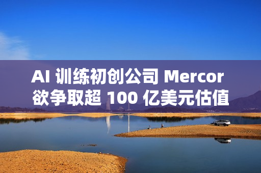 AI 训练初创公司 Mercor 欲争取超 100 亿美元估值