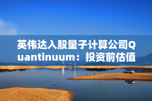 英伟达入股量子计算公司Quantinuum：投资前估值已达100亿美元