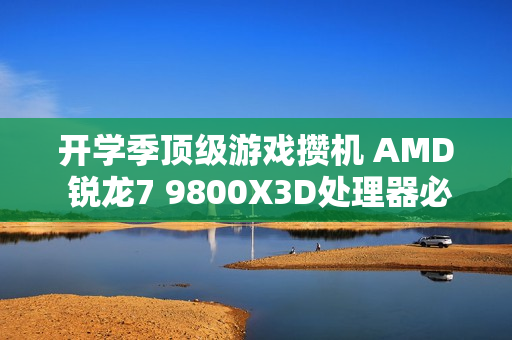 开学季顶级游戏攒机 AMD 锐龙7 9800X3D处理器必备