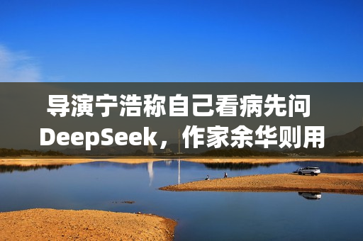 导演宁浩称自己看病先问 DeepSeek，作家余华则用豆包
