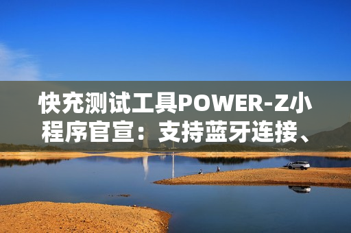 快充测试工具POWER-Z小程序官宣：支持蓝牙连接、功率显示