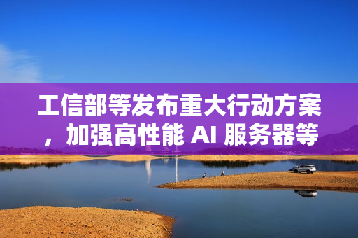 工信部等发布重大行动方案，加强高性能 AI 服务器等技术攻关力度