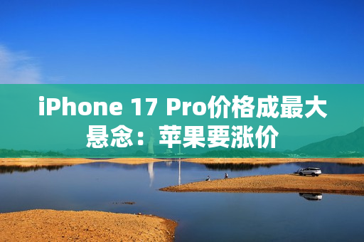 iPhone 17 Pro价格成最大悬念：苹果要涨价