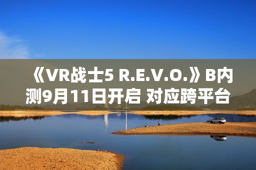 《VR战士5 R.E.V.O.》B内测9月11日开启 对应跨平台游戏