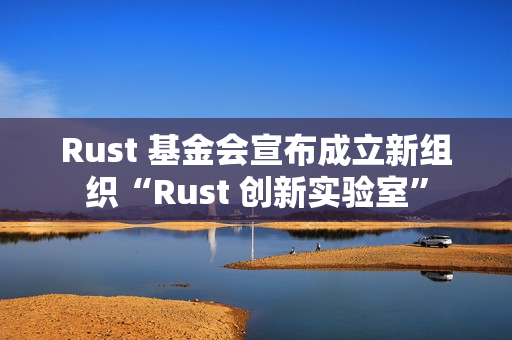 Rust 基金会宣布成立新组织“Rust 创新实验室”