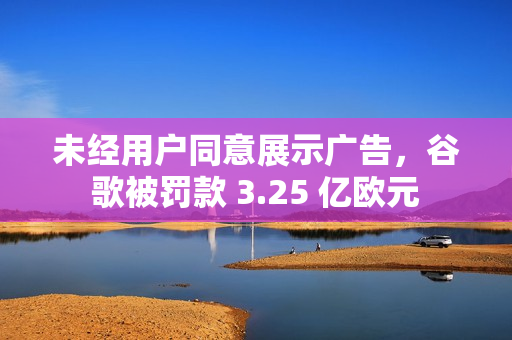 未经用户同意展示广告，谷歌被罚款 3.25 亿欧元