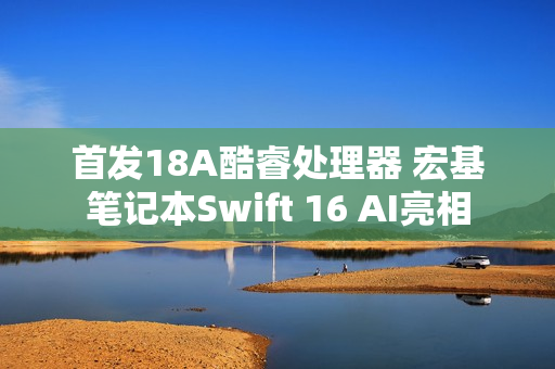 首发18A酷睿处理器 宏基笔记本Swift 16 AI亮相