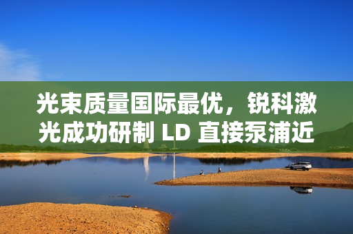 光束质量国际最优，锐科激光成功研制 LD 直接泵浦近基模万瓦光纤激光器
