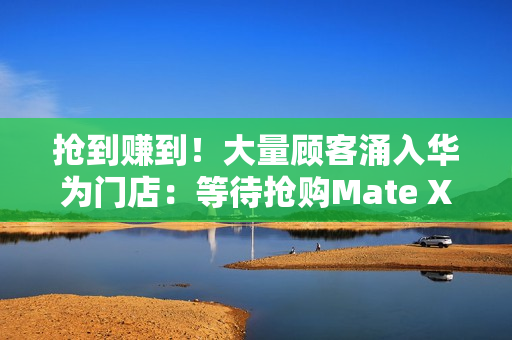 抢到赚到!大量顾客涌入华为门店:等待抢购Mate XTs非凡大师 抢到赚到!大量顾客涌入华为门店:等待抢购Mate XTs非凡大师