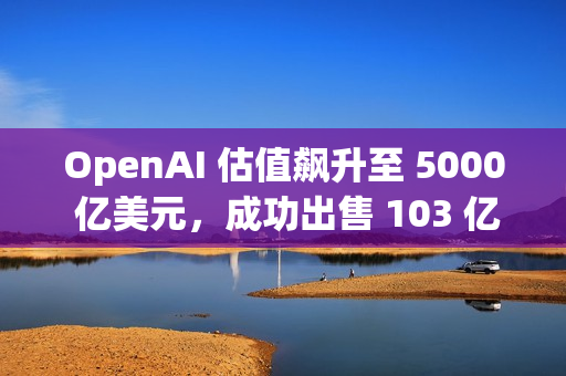 OpenAI 估值飙升至 5000 亿美元，成功出售 103 亿美元的二级股票