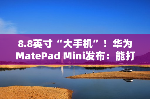 8.8英寸“大手机”！华为MatePad Mini发布：能打电话的小平板 3299元起