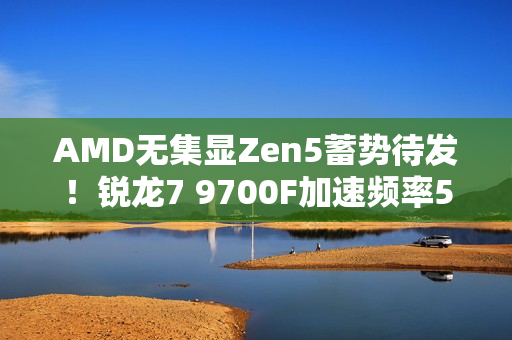 AMD无集显Zen5蓄势待发！锐龙7 9700F加速频率5.4GHz：略低于9700X