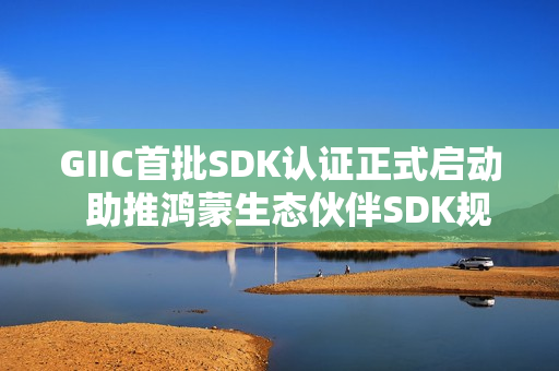 GIIC首批SDK认证正式启动 助推鸿蒙生态伙伴SDK规范化发展 GIIC首批SDK认证正式启动 助推鸿蒙生态伙伴SDK规范化发展