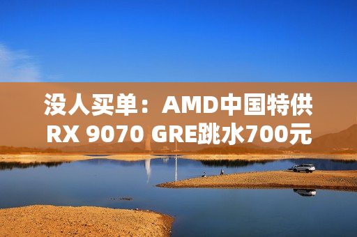 没人买单：AMD中国特供RX 9070 GRE跳水700元