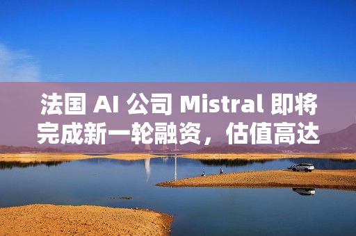 法国 AI 公司 Mistral 即将完成新一轮融资，估值高达 140 亿美元