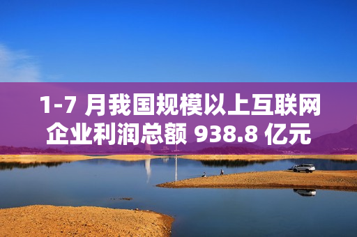 1-7 月我国规模以上互联网企业利润总额 938.8 亿元
