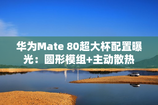 华为Mate 80超大杯配置曝光：圆形模组+主动散热