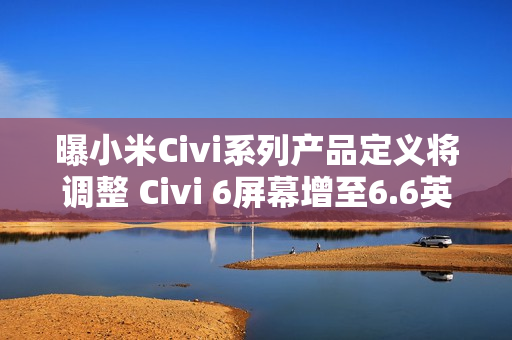 曝小米Civi系列产品定义将调整 Civi 6屏幕增至6.6英寸