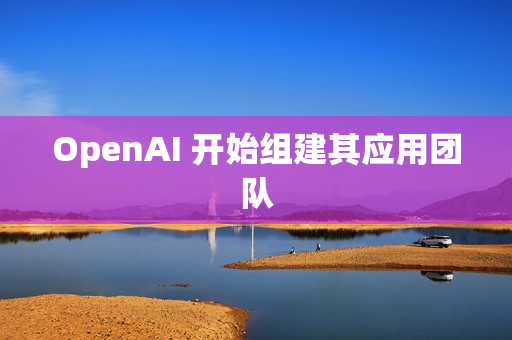 OpenAI 开始组建其应用团队