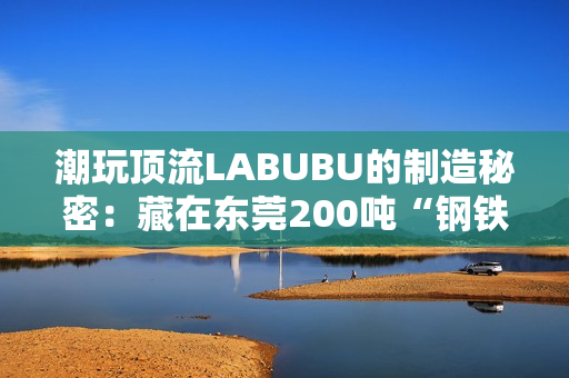 潮玩顶流LABUBU的制造秘密：藏在东莞200吨“钢铁巨兽”里的中国供应链神话