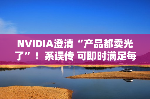 NVIDIA澄清“产品都卖光了”！系误传 可即时满足每个订单