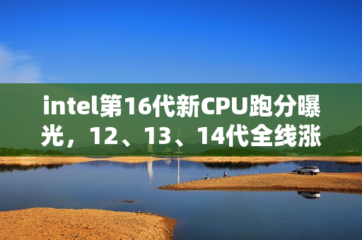 intel第16代新CPU跑分曝光，12、13、14代全线涨价