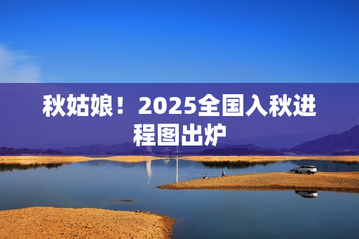 秋姑娘!2025全国入秋进程图出炉 秋姑娘!2025全国入秋进程图出炉