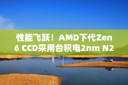 性能飞跃！AMD下代Zen6 CCD采用台积电2nm N2P：IOD为3nm N3P