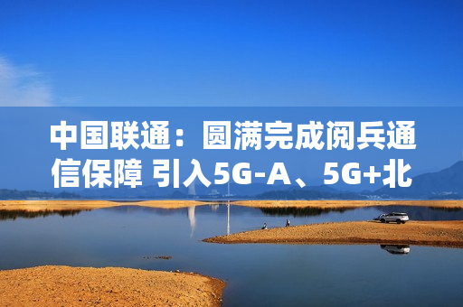 中国联通：圆满完成阅兵通信保障 引入5G-A、5G+北斗等技术