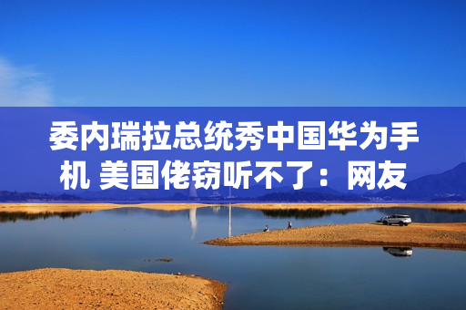 委内瑞拉总统秀中国华为手机 美国佬窃听不了：网友点赞最强带货者