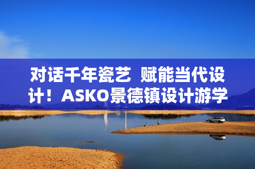 对话千年瓷艺  赋能当代设计！ASKO景德镇设计游学之旅圆满落幕