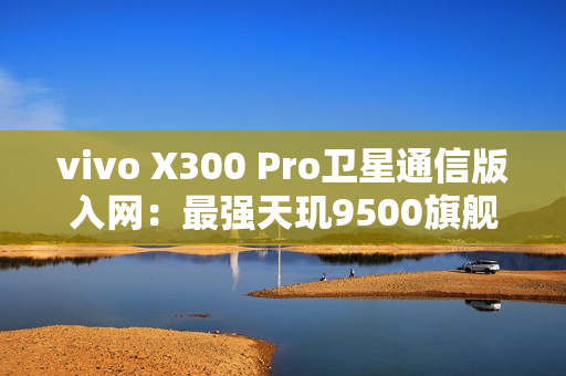 vivo X300 Pro卫星通信版入网：最强天玑9500旗舰