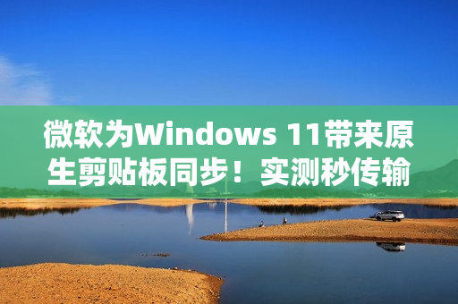 微软为Windows 11带来原生剪贴板同步！实测秒传输