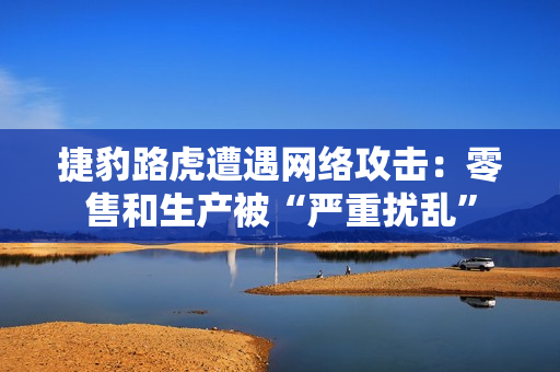 捷豹路虎遭遇网络攻击：零售和生产被“严重扰乱”