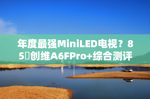 年度最强MiniLED电视？85吋创维A6FPro+综合测评：还原真实，全面进化