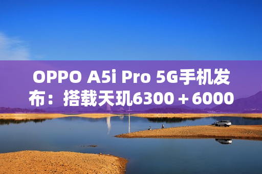 OPPO A5i Pro 5G手机发布：搭载天玑6300＋6000mAh