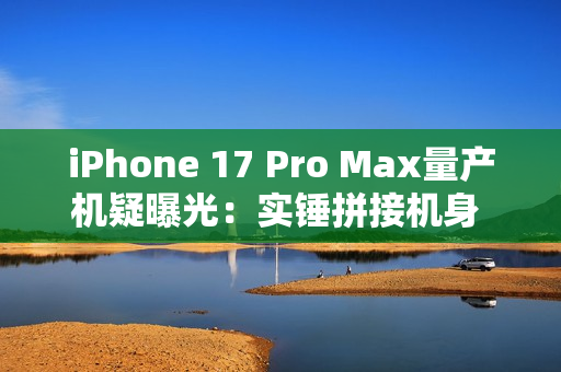 iPhone 17 Pro Max量产机疑曝光：实锤拼接机身 史上最大变化