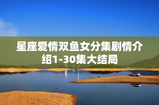 星座爱情双鱼女分集剧情介绍1-30集大结局