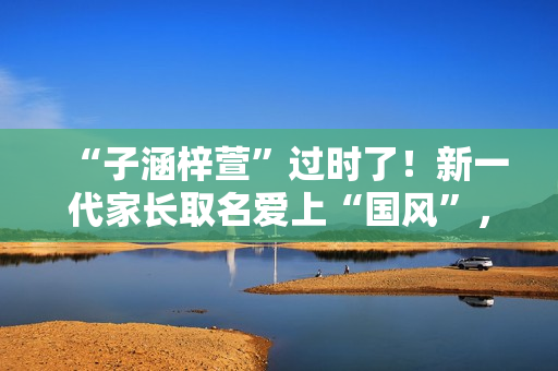 “子涵梓萱”过时了！新一代家长取名爱上“国风”，扶苏、知潼成新宠