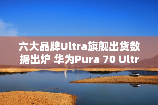六大品牌Ultra旗舰出货数据出炉 华为Pura 70 Ultra第二