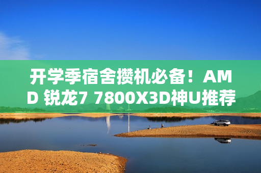 开学季宿舍攒机必备！AMD 锐龙7 7800X3D神U推荐