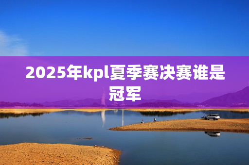 2025年kpl夏季赛决赛谁是冠军 2025年kpl夏季赛决赛谁是冠军