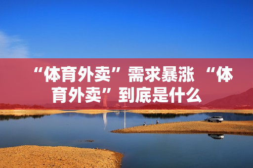 “体育外卖”需求暴涨 “体育外卖”到底是什么 “体育外卖”需求暴涨 “体育外卖”到底是什么